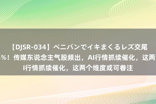 【DJSR-034】ペニバンでイキまくるレズ交尾 2 7天暴涨超64%！传媒东说念主气股频出，AI行情抓续催化，这两个维度或可眷注