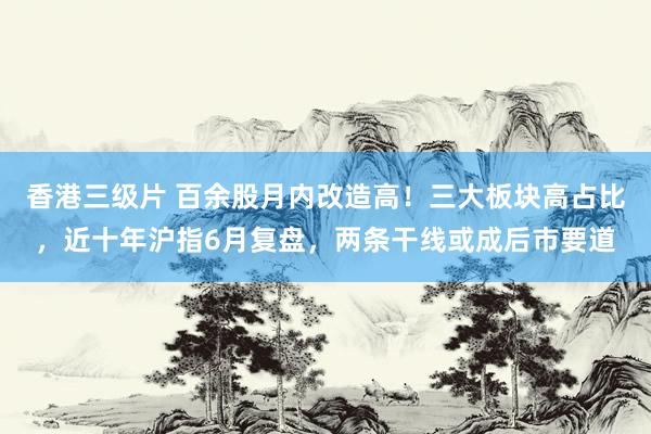 香港三级片 百余股月内改造高！三大板块高占比，近十年沪指6月复盘，两条干线或成后市要道