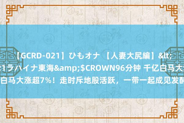 【GCRD-021】ひもオナ 【人妻大尻編】</a>2008-06-21ラハイナ東海&$CROWN96分钟 千亿白马大涨超7%！走时斥地股活跃，一带一起成见发酵，这些规模或领先受益