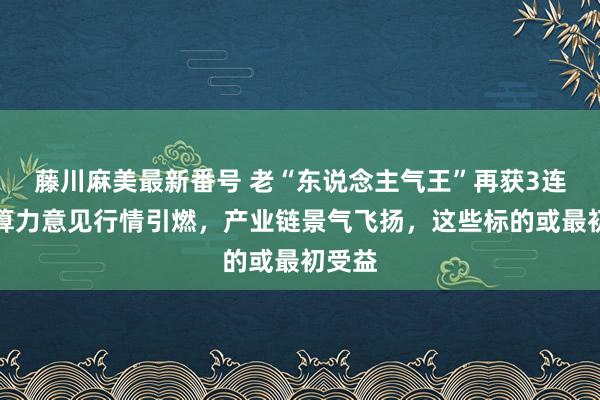 藤川麻美最新番号 老“东说念主气王”再获3连板！算力意见行情引燃，产业链景气飞扬，这些标的或最初受益