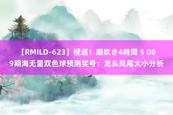 【RMILD-623】極選！潮吹き4時間 5 089期海无量双色球预测奖号：龙头凤尾大小分析