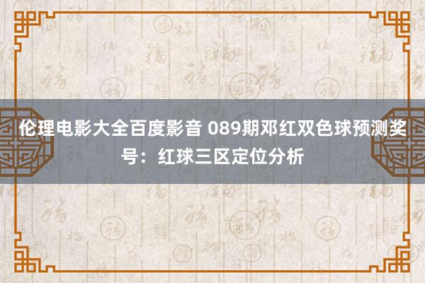 伦理电影大全百度影音 089期邓红双色球预测奖号：红球三区定位分析