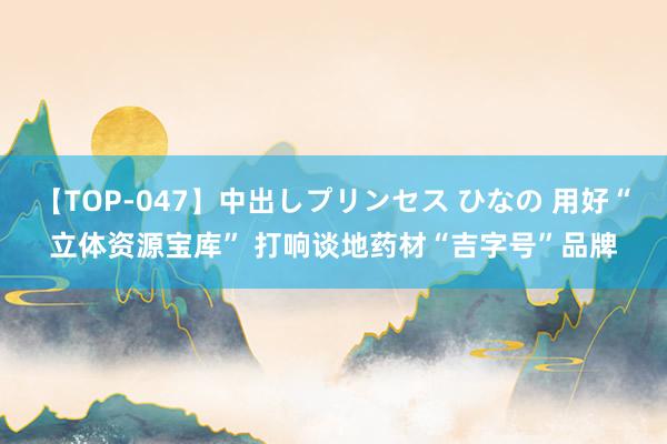 【TOP-047】中出しプリンセス ひなの 用好“立体资源宝库” 打响谈地药材“吉字号”品牌