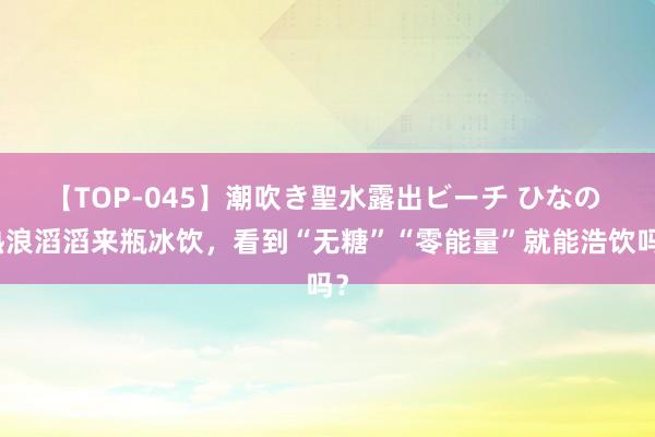 【TOP-045】潮吹き聖水露出ビーチ ひなの 热浪滔滔来瓶冰饮，看到“无糖”“零能量”就能浩饮吗？