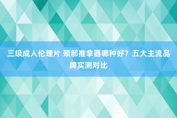 三级成人伦理片 颈部推拿器哪种好？五大主流品牌实测对比