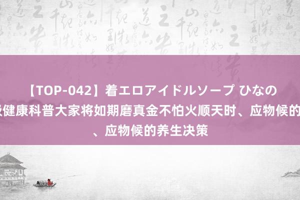 【TOP-042】着エロアイドルソープ ひなの 广东省级健康科普大家将如期磨真金不怕火顺天时、应物候的养生决策