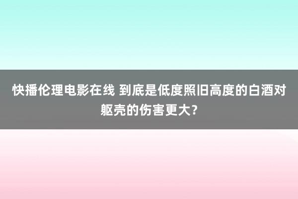 快播伦理电影在线 到底是低度照旧高度的白酒对躯壳的伤害更大？