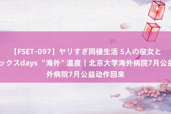 【FSET-097】ヤリすぎ同棲生活 5人の彼女と24時間セックスdays “海外”温度｜北京大学海外病院7月公益动作回来