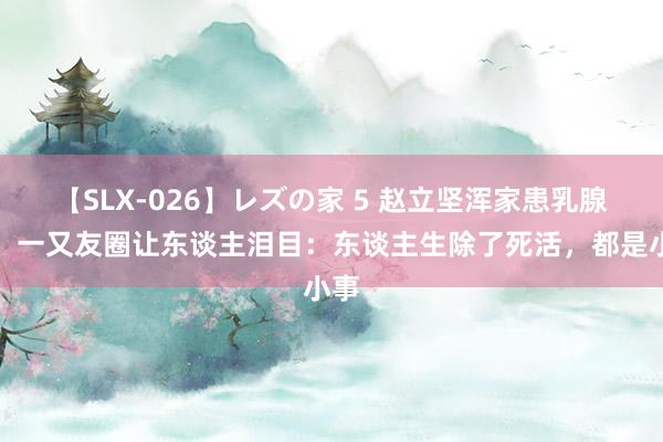 【SLX-026】レズの家 5 赵立坚浑家患乳腺癌，一又友圈让东谈主泪目：东谈主生除了死活，都是小事