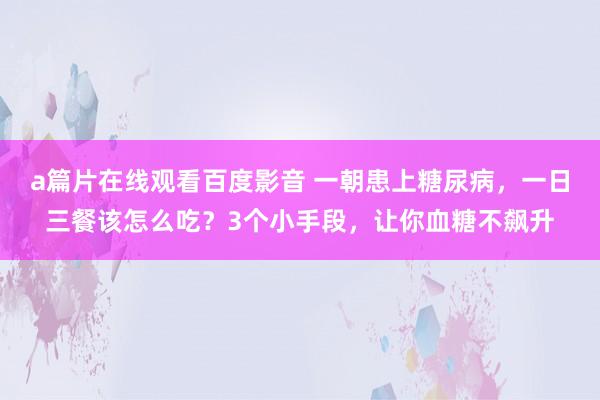 a篇片在线观看百度影音 一朝患上糖尿病，一日三餐该怎么吃？3个小手段，让你血糖不飙升