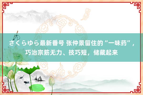 さくらゆら最新番号 张仲景留住的“一味药”，巧治宗筋无力、技巧短，储藏起来