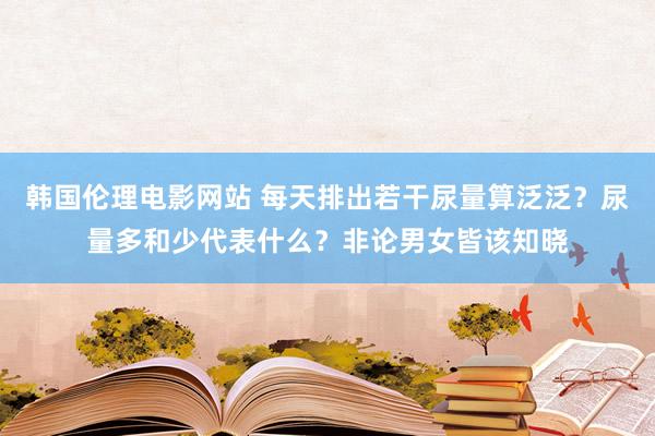 韩国伦理电影网站 每天排出若干尿量算泛泛？尿量多和少代表什么？非论男女皆该知晓