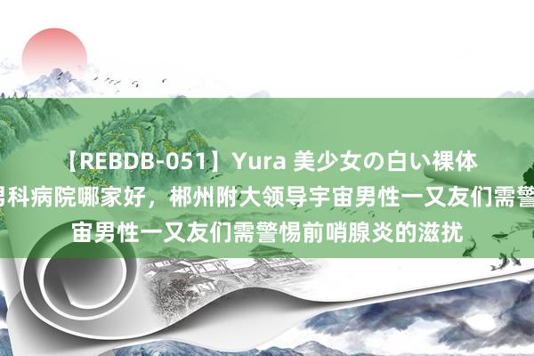 【REBDB-051】Yura 美少女の白い裸体 さくらゆら 郴州男科病院哪家好，郴州附大领导宇宙男性一又友们需警惕前哨腺炎的滋扰