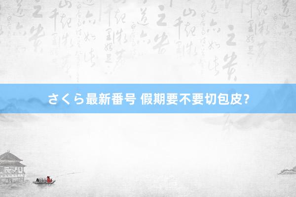 さくら最新番号 假期要不要切包皮？