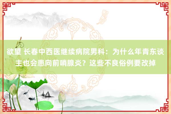 欲望 长春中西医继续病院男科：为什么年青东谈主也会患向前哨腺炎？这些不良俗例要改掉