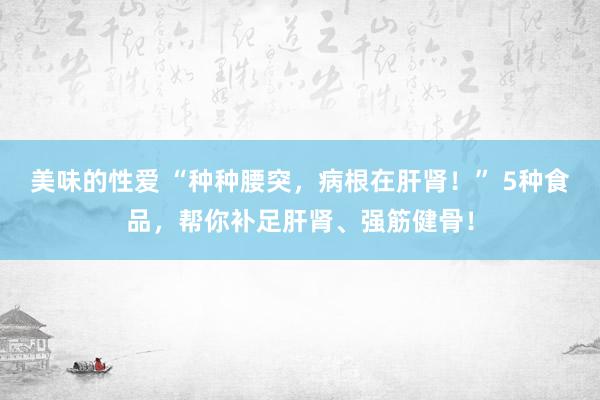 美味的性爱 “种种腰突，病根在肝肾！” 5种食品，帮你补足肝肾、强筋健骨！