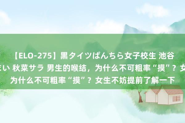 【ELO-275】黒タイツぱんちら女子校生 池谷ひかる さくら 宮下まい 秋菜サラ 男生的喉结，为什么不可粗率“摸”？女生不妨提前了解一下