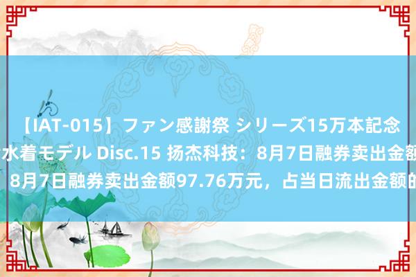 【IAT-015】ファン感謝祭 シリーズ15万本記念 これが噂の痙攣薬漬け水着モデル Disc.15 扬杰科技：8月7日融券卖出金额97.76万元，占当日流出金额的0.97%