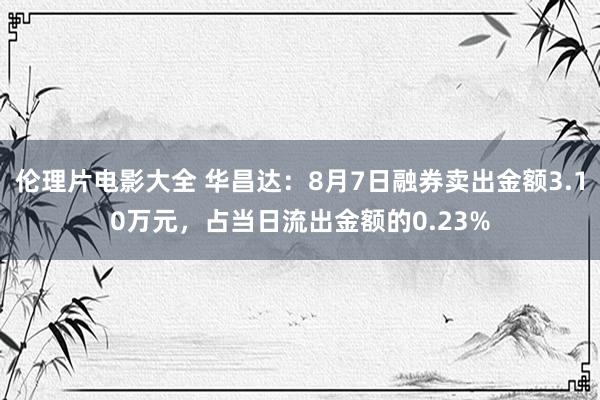 伦理片电影大全 华昌达：8月7日融券卖出金额3.10万元，占当日流出金额的0.23%