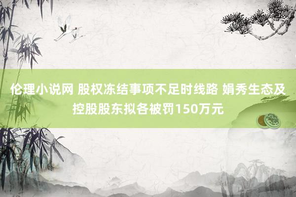 伦理小说网 股权冻结事项不足时线路 娟秀生态及控股股东拟各被罚150万元