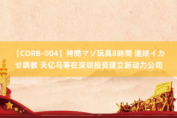 【CORB-004】拷問マゾ玩具8時間 連続イカせ調教 天亿马等在深圳投资建立新动力公司