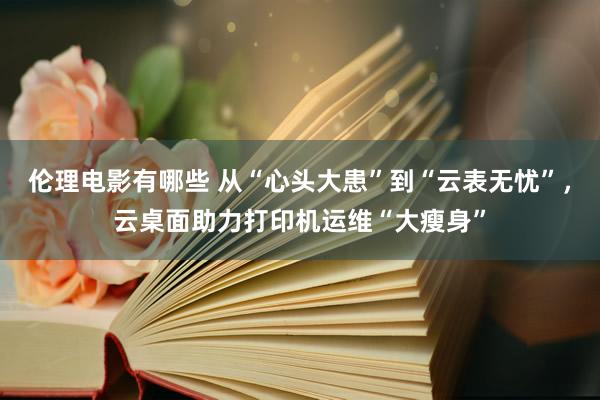 伦理电影有哪些 从“心头大患”到“云表无忧”，云桌面助力打印机运维“大瘦身”