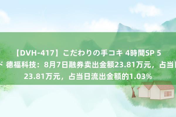 【DVH-417】こだわりの手コキ 4時間SP 5 30人のハンドメイド 德福科技：8月7日融券卖出金额23.81万元，占当日流出金额的1.03%