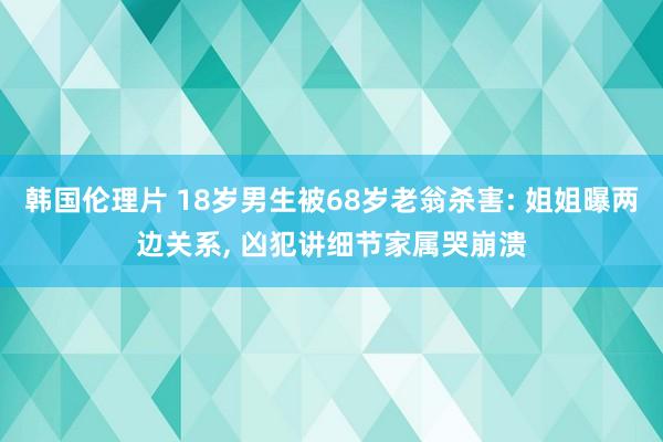 韩国伦理片 18岁男生被68岁老翁杀害: 姐姐曝两边关系, 凶犯讲细节家属哭崩溃