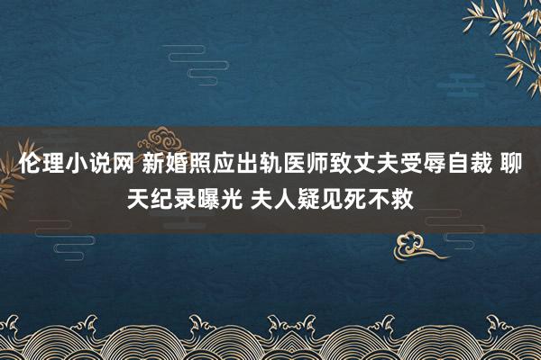 伦理小说网 新婚照应出轨医师致丈夫受辱自裁 聊天纪录曝光 夫人疑见死不救