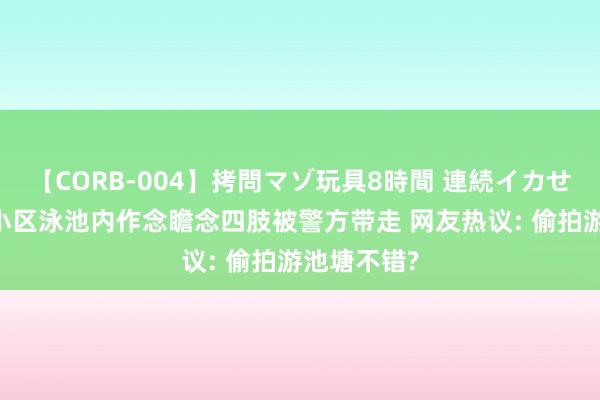 【CORB-004】拷問マゾ玩具8時間 連続イカせ調教 男人小区泳池内作念瞻念四肢被警方带走 网友热议: 偷拍游池塘不错?