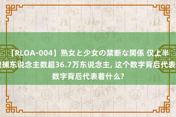 【RLOA-004】熟女と少女の禁断な関係 仅上半年, 被逮捕东说念主数超36.7万东说念主, 这个数字背后代表着什么?