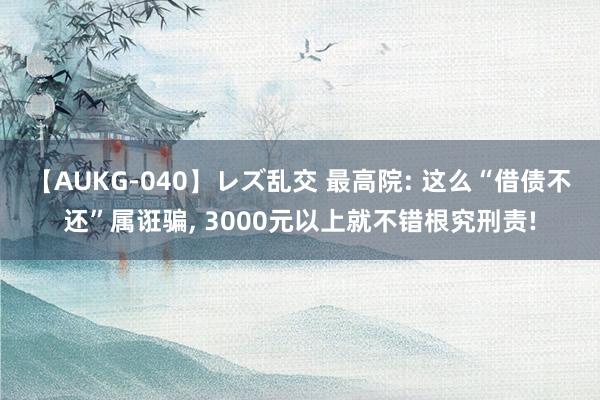 【AUKG-040】レズ乱交 最高院: 这么“借债不还”属诳骗, 3000元以上就不错根究刑责!