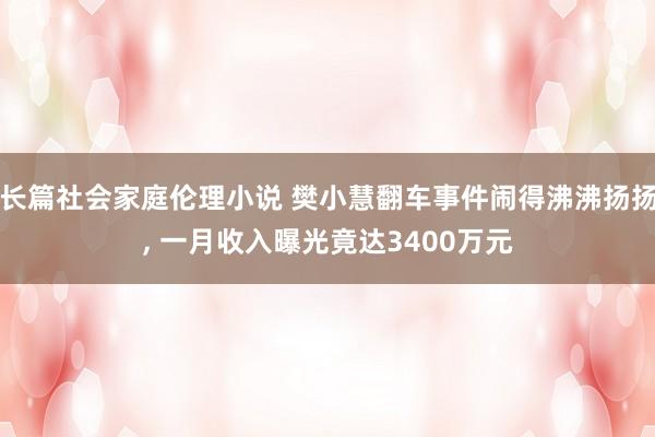 长篇社会家庭伦理小说 樊小慧翻车事件闹得沸沸扬扬, 一月收入曝光竟达3400万元