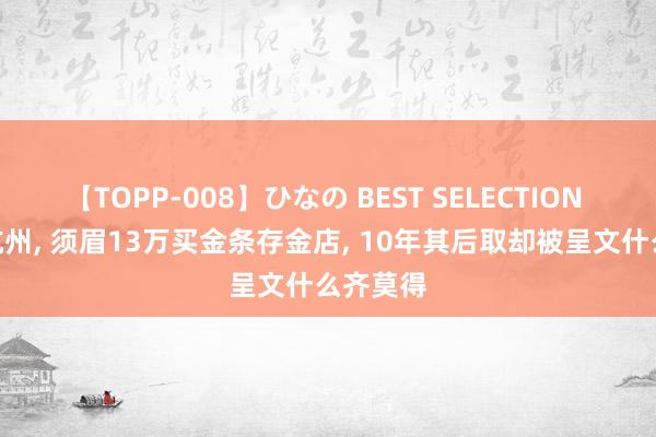 【TOPP-008】ひなの BEST SELECTION 2 浙江杭州, 须眉13万买金条存金店, 10年其后取却被呈文什么齐莫得