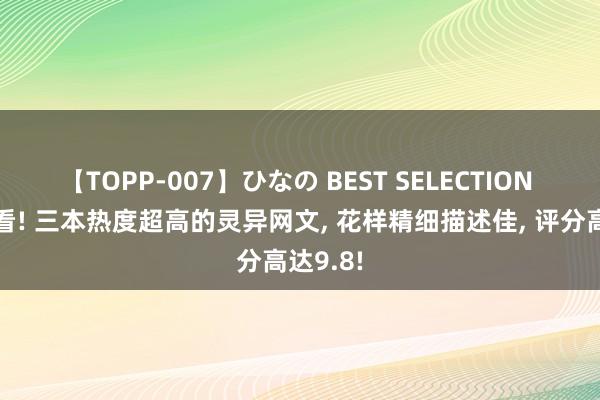 【TOPP-007】ひなの BEST SELECTION 凌晨必看! 三本热度超高的灵异网文, 花样精细描述佳, 评分高达9.8!