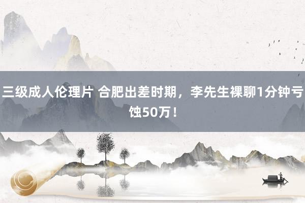 三级成人伦理片 合肥出差时期，李先生裸聊1分钟亏蚀50万！