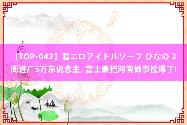 【TOP-042】着エロアイドルソープ ひなの 2周进厂5万东说念主, 富士康把河南做事拉爆了!