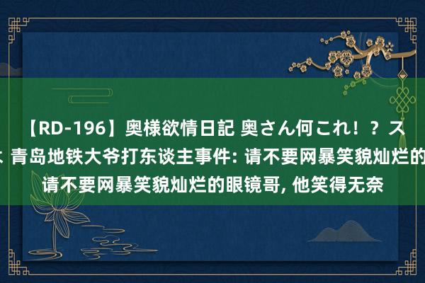 【RD-196】奥様欲情日記 奥さん何これ！？スケベ汁ためすぎだよ 青岛地铁大爷打东谈主事件: 请不要网暴笑貌灿烂的眼镜哥, 他笑得无奈