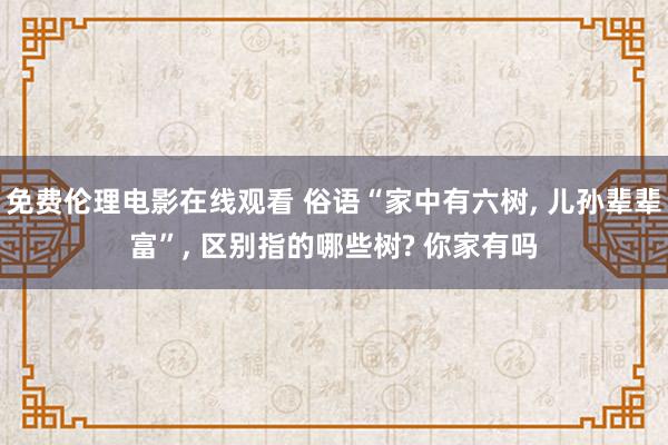 免费伦理电影在线观看 俗语“家中有六树, 儿孙辈辈富”, 区别指的哪些树? 你家有吗