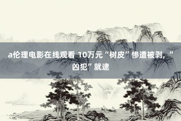 a伦理电影在线观看 10万元“树皮”惨遭被剥, “凶犯”就逮