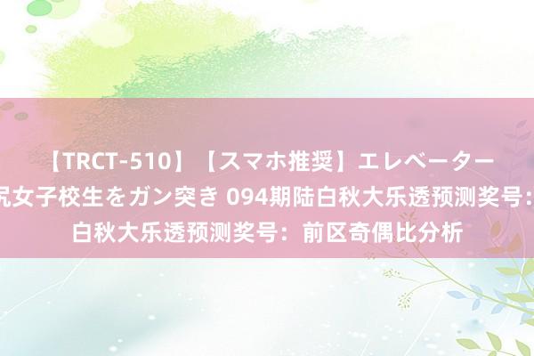 【TRCT-510】【スマホ推奨】エレベーターに挟まれたデカ尻女子校生をガン突き 094期陆白秋大乐透预测奖号：前区奇偶比分析