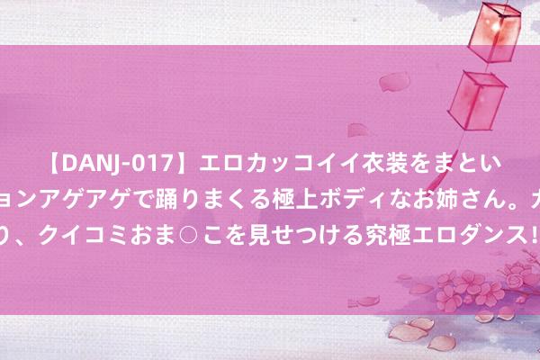 【DANJ-017】エロカッコイイ衣装をまとい、エグイポーズでテンションアゲアゲで踊りまくる極上ボディなお姉さん。ガンガンに腰を振り、クイコミおま○こを見せつける究極エロダンス！ 2 094期王龙大乐透预测奖号：大小比分析