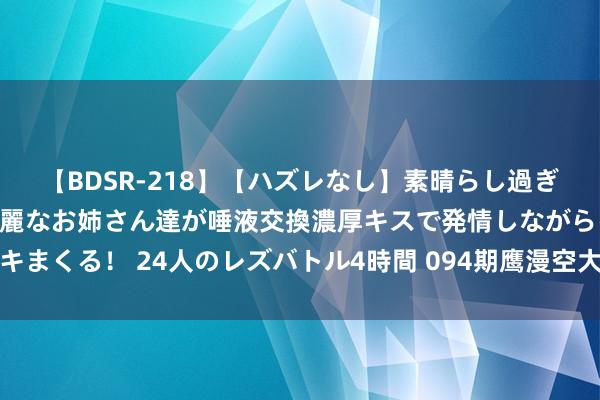 【BDSR-218】【ハズレなし】素晴らし過ぎる美女レズ。 ガチで綺麗なお姉さん達が唾液交換濃厚キスで発情しながらイキまくる！ 24人のレズバトル4時間 094期鹰漫空大乐透预测奖号：五区比分析