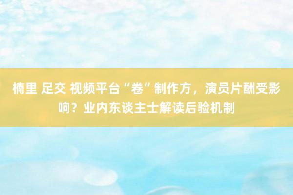 楠里 足交 视频平台“卷”制作方，演员片酬受影响？业内东谈主士解读后验机制