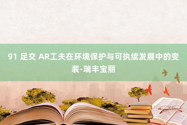 91 足交 AR工夫在环境保护与可执续发展中的变装-瑞丰宝丽