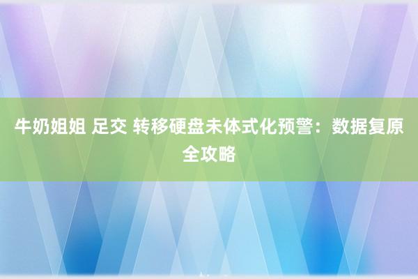 牛奶姐姐 足交 转移硬盘未体式化预警：数据复原全攻略