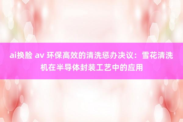 ai换脸 av 环保高效的清洗惩办决议：雪花清洗机在半导体封装工艺中的应用