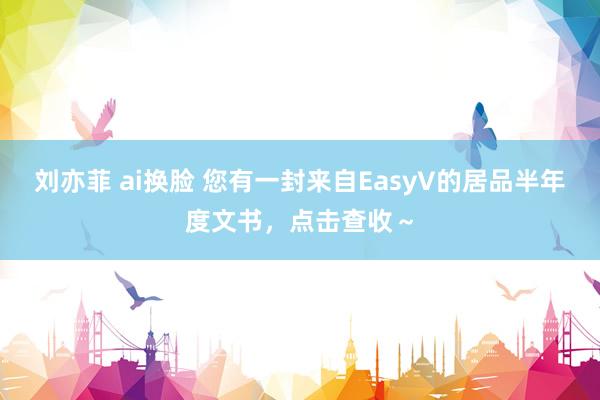 刘亦菲 ai换脸 您有一封来自EasyV的居品半年度文书，点击查收～