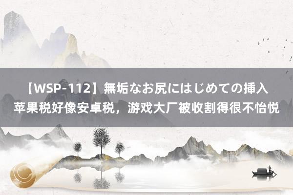 【WSP-112】無垢なお尻にはじめての挿入 苹果税好像安卓税，游戏大厂被收割得很不怡悦