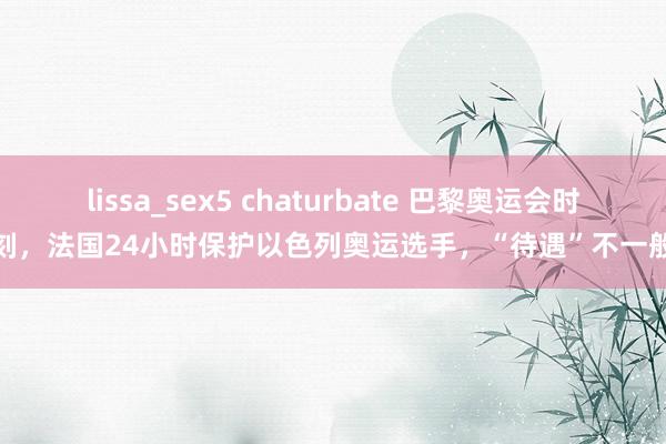 lissa_sex5 chaturbate 巴黎奥运会时刻，法国24小时保护以色列奥运选手，“待遇”不一般